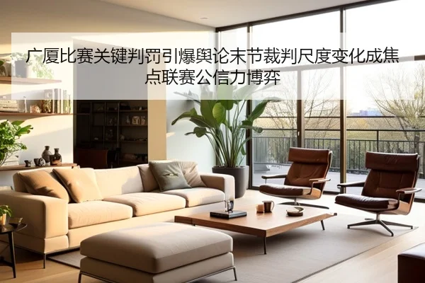 广厦比赛关键判罚引爆舆论末节裁判尺度变化成焦点联赛公信力博弈