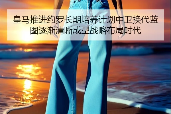 皇马推进约罗长期培养计划中卫换代蓝图逐渐清晰成型战略布局时代