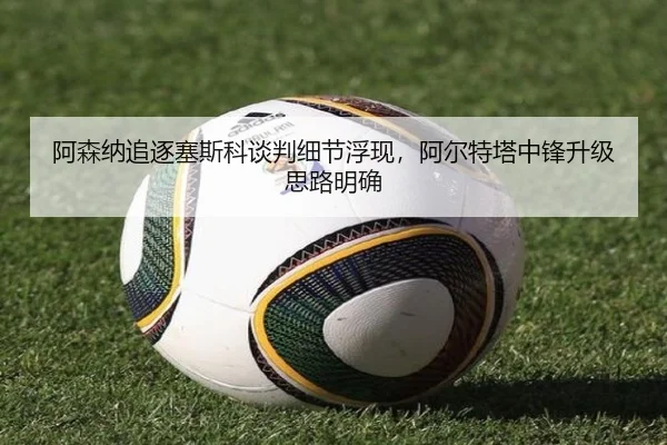 阿森纳追逐塞斯科谈判细节浮现，阿尔特塔中锋升级思路明确