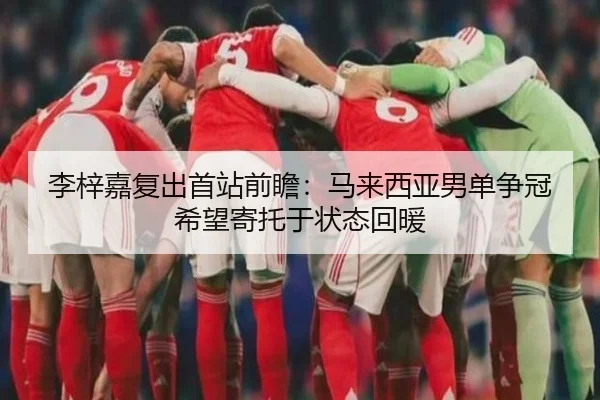李梓嘉复出首站前瞻：马来西亚男单争冠希望寄托于状态回暖