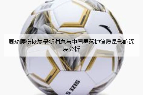 周琦腰伤恢复最新消息与中国男篮护筐质量影响深度分析