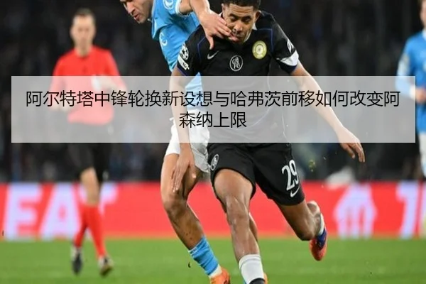阿尔特塔中锋轮换新设想与哈弗茨前移如何改变阿森纳上限